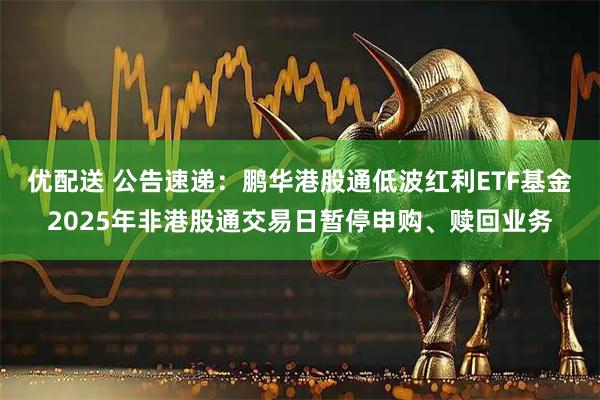 优配送 公告速递：鹏华港股通低波红利ETF基金2025年非港股通交易日暂停申购、赎回业务