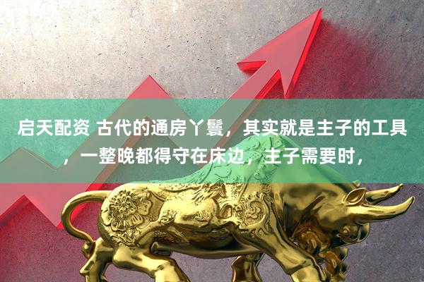 启天配资 古代的通房丫鬟，其实就是主子的工具，一整晚都得守在床边，主子需要时，