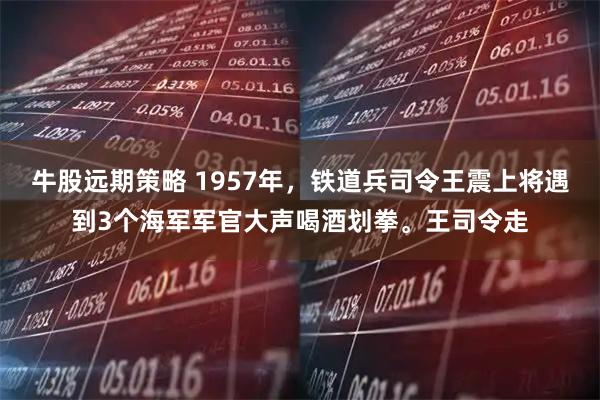 牛股远期策略 1957年，铁道兵司令王震上将遇到3个海军军官大声喝酒划拳。王司令走