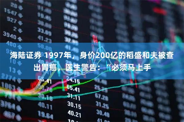 海陆证券 1997年，身价200亿的稻盛和夫被查出胃癌，医生警告：“必须马上手