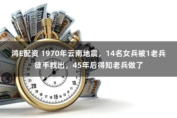 鸿E配资 1970年云南地震，14名女兵被1老兵徒手救出，45年后得知老兵做了