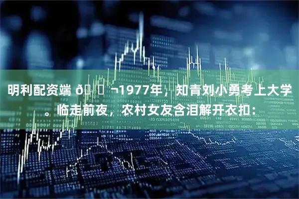 明利配资端 🌬1977年，知青刘小勇考上大学。临走前夜，农村女友含泪解开衣扣：