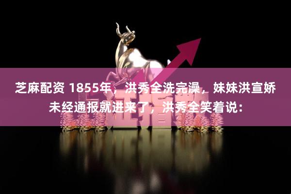 芝麻配资 1855年，洪秀全洗完澡，妹妹洪宣娇未经通报就进来了，洪秀全笑着说：