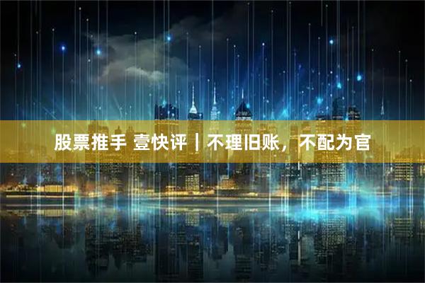 股票推手 壹快评｜不理旧账，不配为官