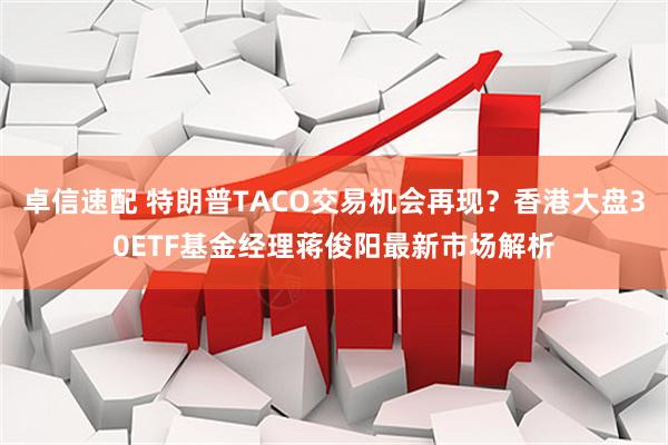 卓信速配 特朗普TACO交易机会再现？香港大盘30ETF基金经理蒋俊阳最新市场解析