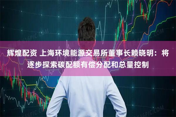 辉煌配资 上海环境能源交易所董事长赖晓明：将逐步探索碳配额有偿分配和总量控制
