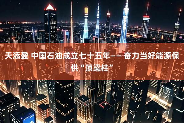 天添盈 中国石油成立七十五年—— 奋力当好能源保供“顶梁柱”