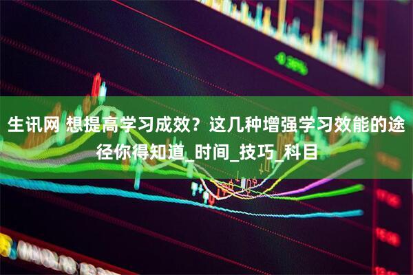 生讯网 想提高学习成效？这几种增强学习效能的途径你得知道_时间_技巧_科目
