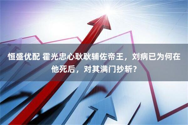 恒盛优配 霍光忠心耿耿辅佐帝王，刘病已为何在他死后，对其满门抄斩？