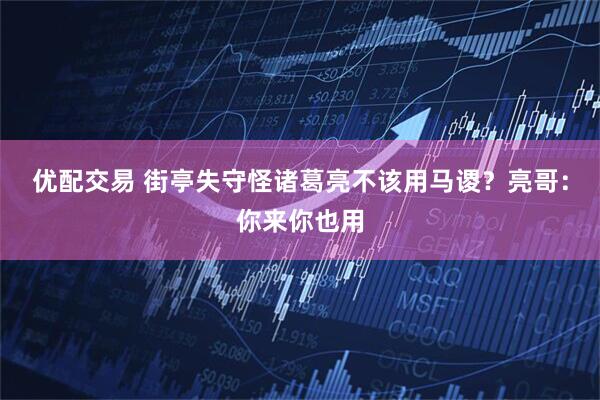 优配交易 街亭失守怪诸葛亮不该用马谡？亮哥：你来你也用