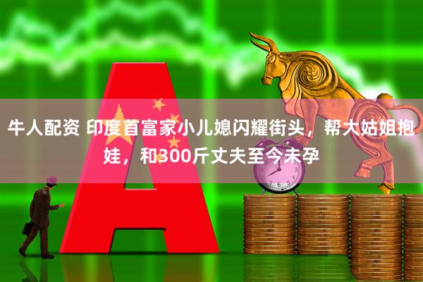 牛人配资 印度首富家小儿媳闪耀街头，帮大姑姐抱娃，和300斤丈夫至今未孕