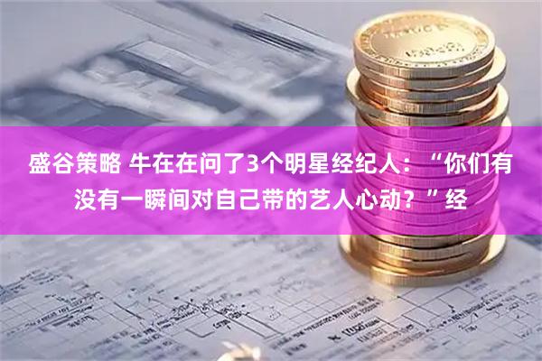 盛谷策略 牛在在问了3个明星经纪人：“你们有没有一瞬间对自己带的艺人心动？”经