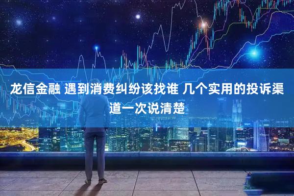 龙信金融 遇到消费纠纷该找谁 几个实用的投诉渠道一次说清楚