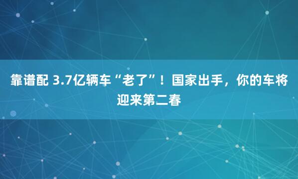 靠谱配 3.7亿辆车“老了”！国家出手，你的车将迎来第二春