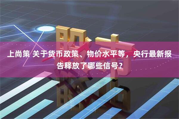 上尚策 关于货币政策、物价水平等，央行最新报告释放了哪些信号？