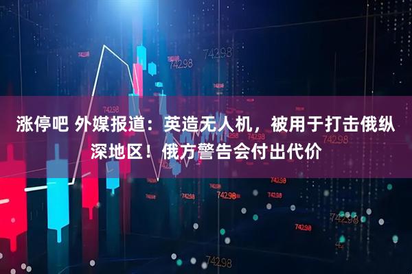 涨停吧 外媒报道：英造无人机，被用于打击俄纵深地区！俄方警告会付出代价