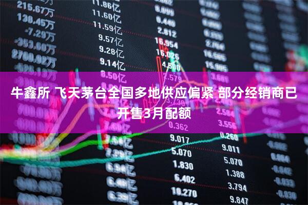 牛鑫所 飞天茅台全国多地供应偏紧 部分经销商已开售3月配额